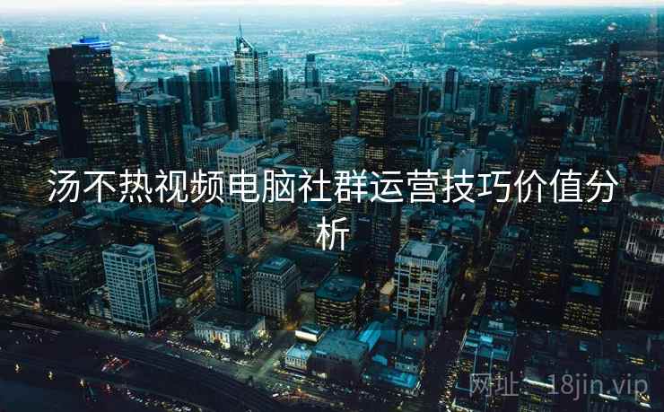 汤不热视频电脑社群运营技巧价值分析